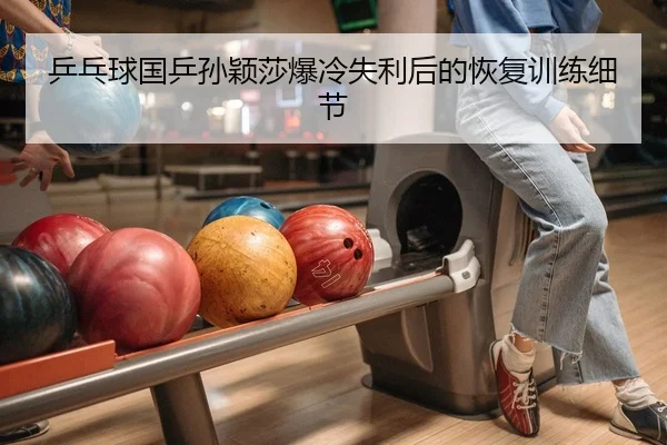 乒乓球国乒孙颖莎爆冷失利后的恢复训练细节